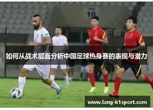 如何从战术层面分析中国足球热身赛的表现与潜力