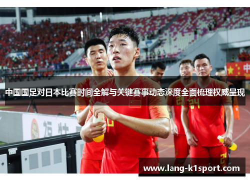 中国国足对日本比赛时间全解与关键赛事动态深度全面梳理权威呈现