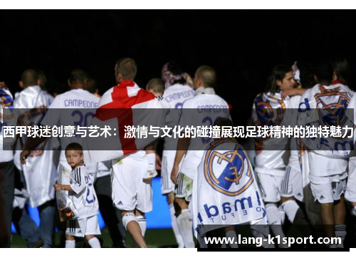 西甲球迷创意与艺术：激情与文化的碰撞展现足球精神的独特魅力