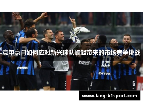 意甲豪门如何应对新兴球队崛起带来的市场竞争挑战 意甲豪门如何应对新兴球队崛起带来的市场竞争挑战