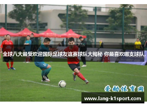全球八大最受欢迎国际足球友谊赛球队大揭秘 你最喜欢哪支球队 全球八大最受欢迎国际足球友谊赛球队大揭秘 你最喜欢哪支球队